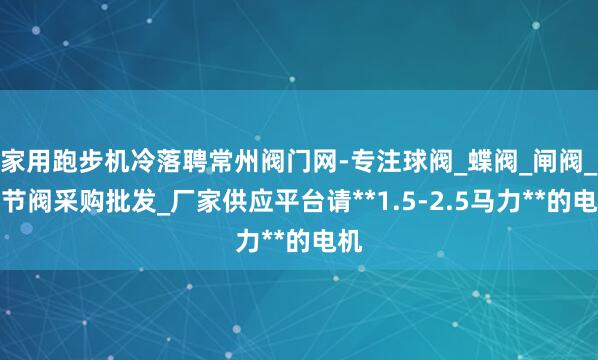 家用跑步机冷落聘常州阀门网-专注球阀_蝶阀_闸阀_调节阀采购批发_厂家供应平台请**1.5-2.5马力**的电机