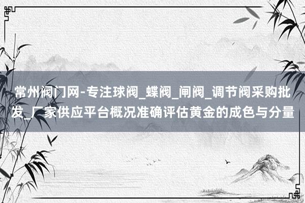 常州阀门网-专注球阀_蝶阀_闸阀_调节阀采购批发_厂家供应平台概况准确评估黄金的成色与分量