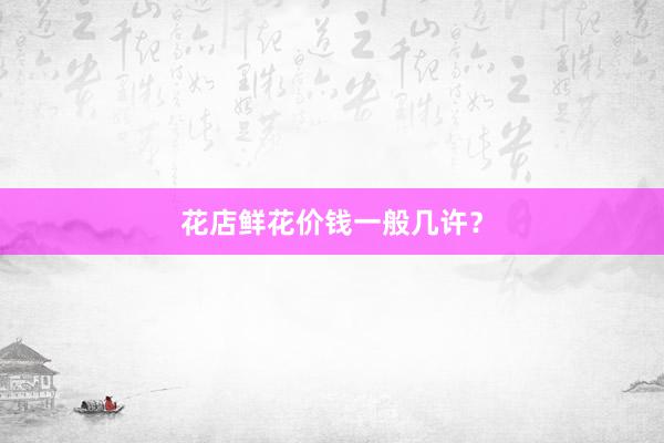 花店鲜花价钱一般几许？